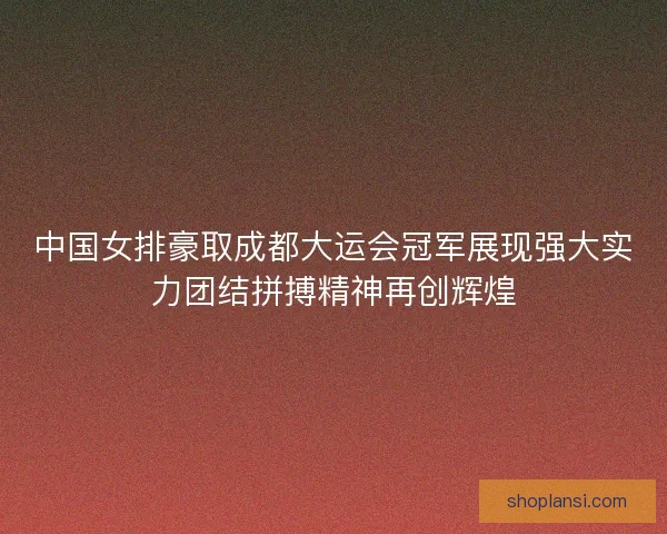 中国女排豪取成都大运会冠军展现强大实力团结拼搏精神再创辉煌