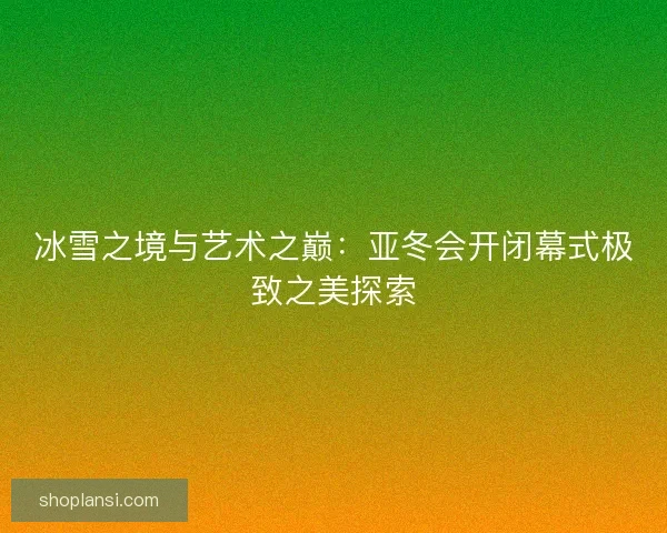 冰雪之境与艺术之巅：亚冬会开闭幕式极致之美探索