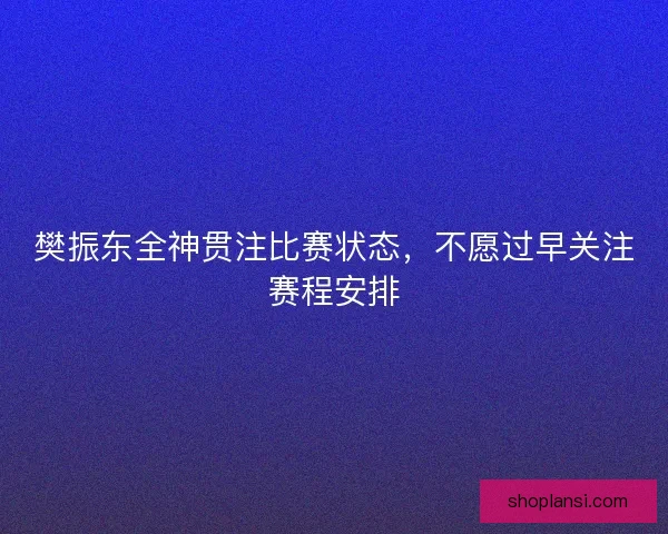 樊振东全神贯注比赛状态，不愿过早关注赛程安排