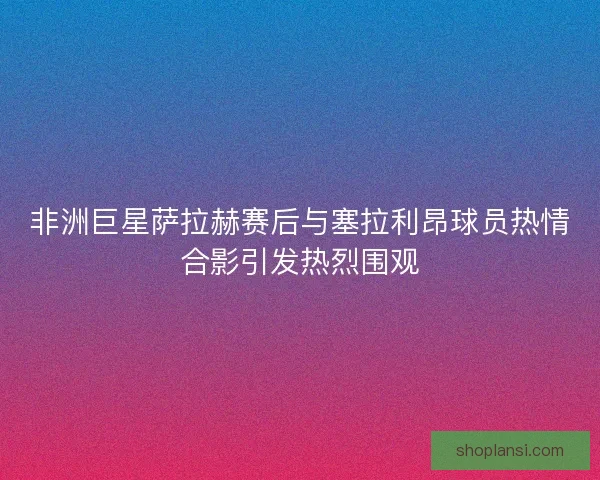 非洲巨星萨拉赫赛后与塞拉利昂球员热情合影引发热烈围观