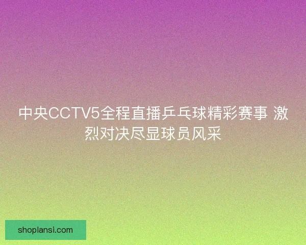 中央CCTV5全程直播乒乓球精彩赛事 激烈对决尽显球员风采