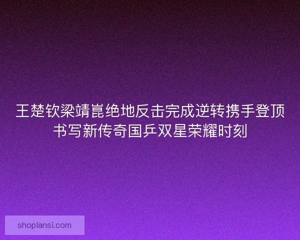 王楚钦梁靖崑绝地反击完成逆转携手登顶书写新传奇国乒双星荣耀时刻