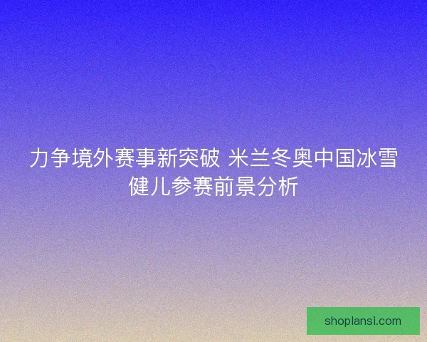力争境外赛事新突破 米兰冬奥中国冰雪健儿参赛前景分析 力争境外赛事新突破 米兰冬奥中国冰雪健儿参赛前景分析
