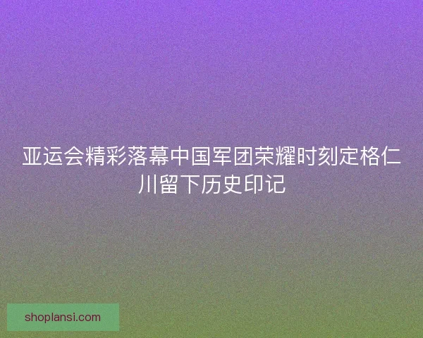 亚运会精彩落幕中国军团荣耀时刻定格仁川留下历史印记
