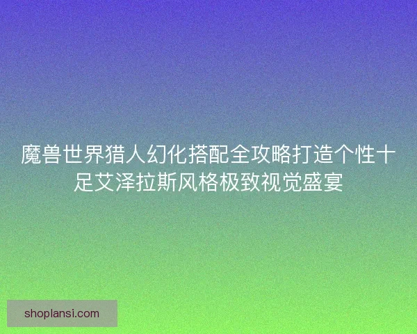 魔兽世界猎人幻化搭配全攻略打造个性十足艾泽拉斯风格极致视觉盛宴 魔兽世界猎人幻化搭配全攻略打造个性十足艾泽拉斯风格极致视觉盛宴