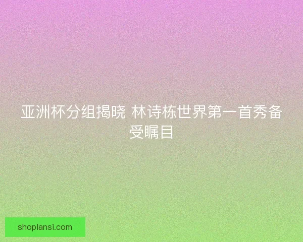 亚洲杯分组揭晓 林诗栋世界第一首秀备受瞩目