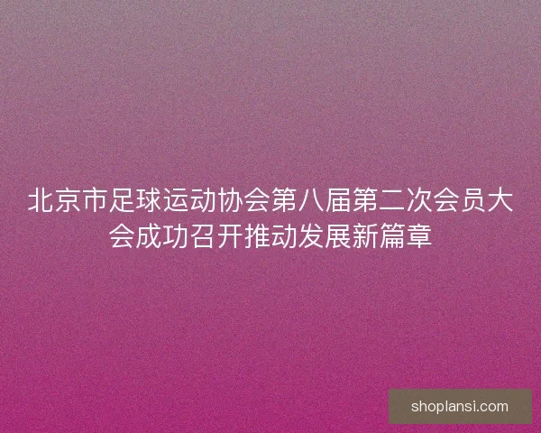 北京市足球运动协会第八届第二次会员大会成功召开推动发展新篇章