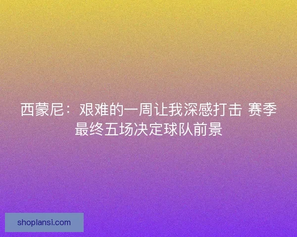 西蒙尼：艰难的一周让我深感打击 赛季最终五场决定球队前景