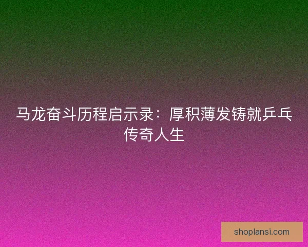 马龙奋斗历程启示录：厚积薄发铸就乒乓传奇人生