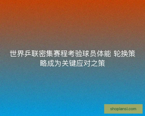 世界乒联密集赛程考验球员体能 轮换策略成为关键应对之策