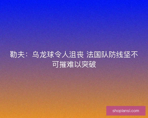 勒夫:乌龙球令人沮丧 法国队防线坚不可摧难以突破 勒夫:乌龙球令人沮丧 法国队防线坚不可摧难以突破
