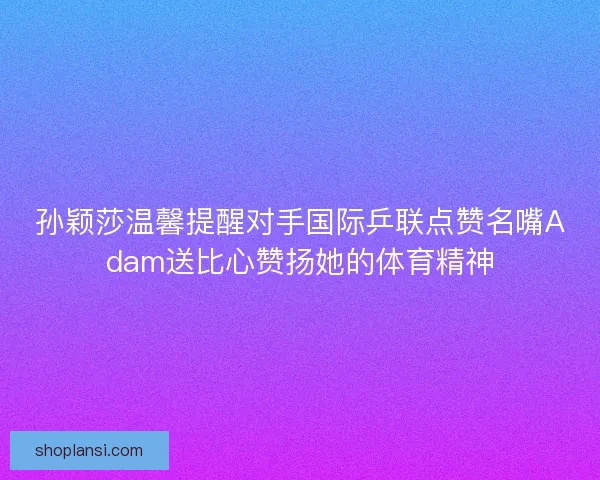 孙颖莎温馨提醒对手国际乒联点赞名嘴Adam送比心赞扬她的体育精神