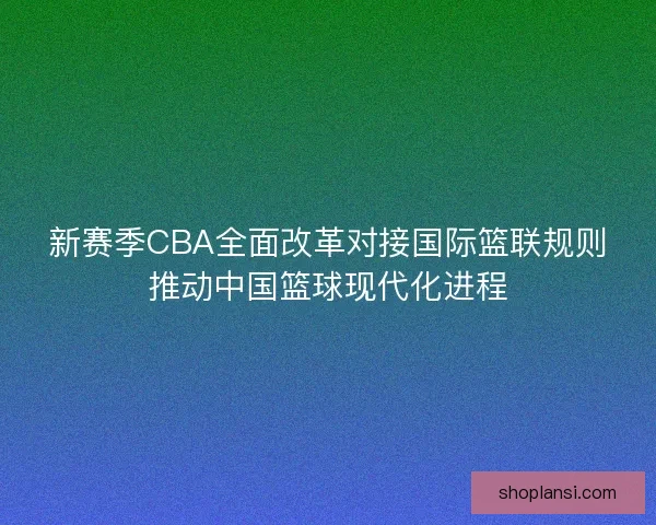 新赛季CBA全面改革对接国际篮联规则推动中国篮球现代化进程 新赛季CBA全面改革对接国际篮联规则推动中国篮球现代化进程